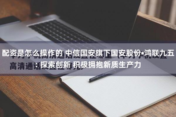 配资是怎么操作的 中信国安旗下国安股份•鸿联九五: 探索创新 积极拥抱新质生产力