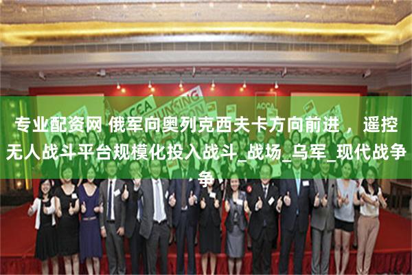 专业配资网 俄军向奥列克西夫卡方向前进 ，遥控无人战斗平台规模化投入战斗_战场_乌军_现代战争