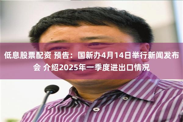 低息股票配资 预告：国新办4月14日举行新闻发布会 介绍2025年一季度进出口情况