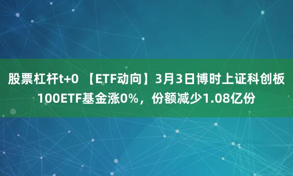 股票杠杆t+0 【ETF动向】3月3日博时上证科创板100ETF基金涨0%，份额减少1.08亿份