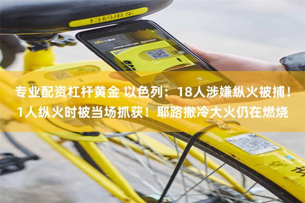 专业配资杠杆黄金 以色列：18人涉嫌纵火被捕！1人纵火时被当场抓获！耶路撒冷大火仍在燃烧