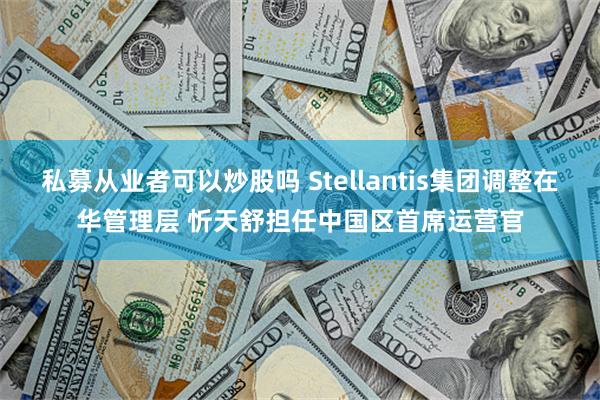 私募从业者可以炒股吗 Stellantis集团调整在华管理层 忻天舒担任中国区首席运营官