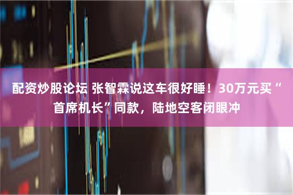 配资炒股论坛 张智霖说这车很好睡！30万元买“首席机长”同款，陆地空客闭眼冲