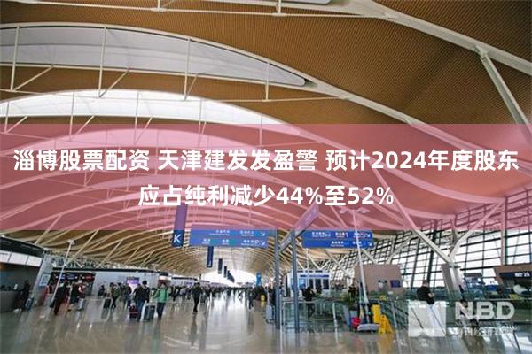 淄博股票配资 天津建发发盈警 预计2024年度股东应占纯利减少44%至52%