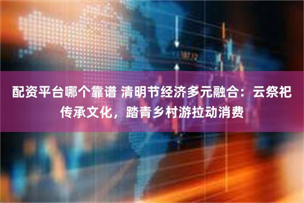 配资平台哪个靠谱 清明节经济多元融合：云祭祀传承文化，踏青乡村游拉动消费