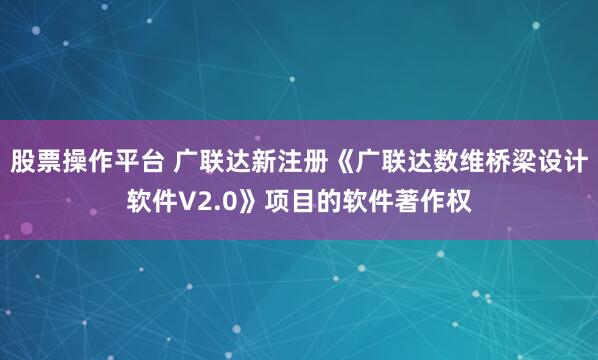 股票操作平台 广联达新注册《广联达数维桥梁设计软件V2.0》项目的软件著作权