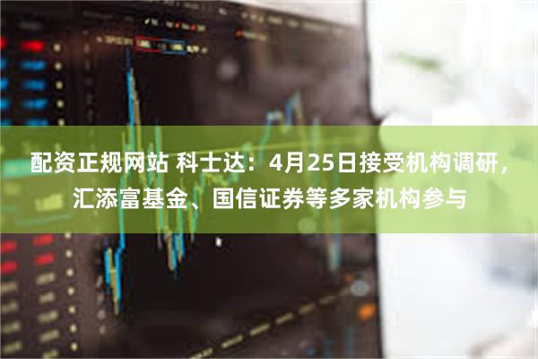 配资正规网站 科士达：4月25日接受机构调研，汇添富基金、国信证券等多家机构参与