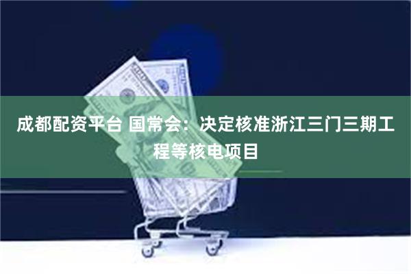 成都配资平台 国常会：决定核准浙江三门三期工程等核电项目