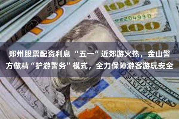 郑州股票配资利息 “五一”近郊游火热，金山警方做精“护游警务”模式，全力保障游客游玩安全