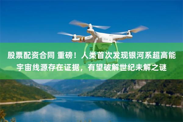 股票配资合同 重磅！人类首次发现银河系超高能宇宙线源存在证据，有望破解世纪未解之谜