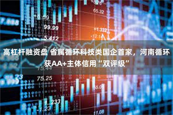 高杠杆融资盘 省属循环科技类国企首家，河南循环获AA+主体信用“双评级”