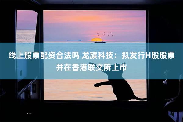 线上股票配资合法吗 龙旗科技：拟发行H股股票并在香港联交所上市