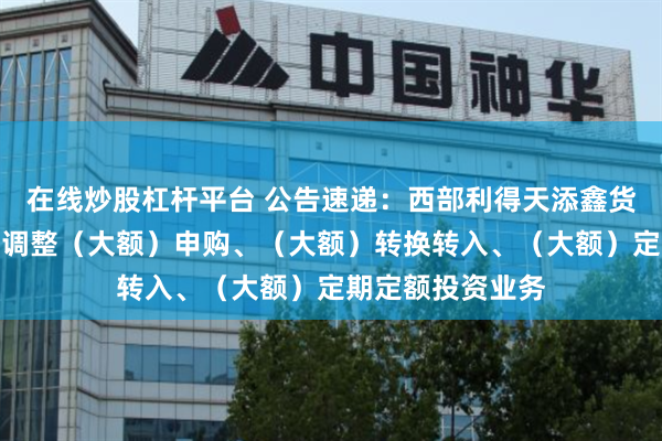 在线炒股杠杆平台 公告速递：西部利得天添鑫货币基金端午节前调整（大额）申购、（大额）转换转入、（大额）定期定额投资业务
