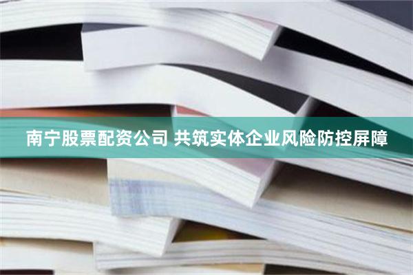 南宁股票配资公司 共筑实体企业风险防控屏障