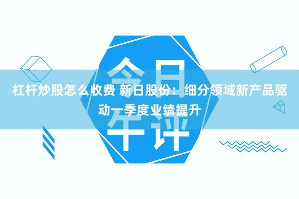 杠杆炒股怎么收费 新日股份：细分领域新产品驱动一季度业绩提升