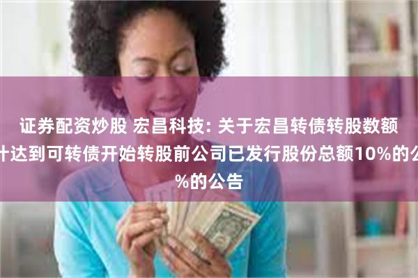 证券配资炒股 宏昌科技: 关于宏昌转债转股数额累计达到可转债开始转股前公司已发行股份总额10%的公告