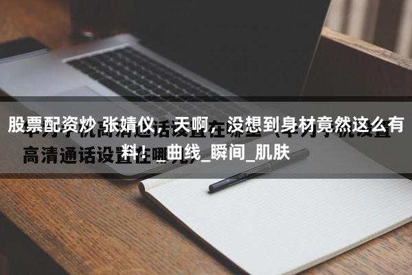股票配资炒 张婧仪，天啊，没想到身材竟然这么有料！_曲线_瞬间_肌肤