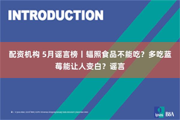 配资机构 5月谣言榜丨辐照食品不能吃？多吃蓝莓能让人变白？谣言