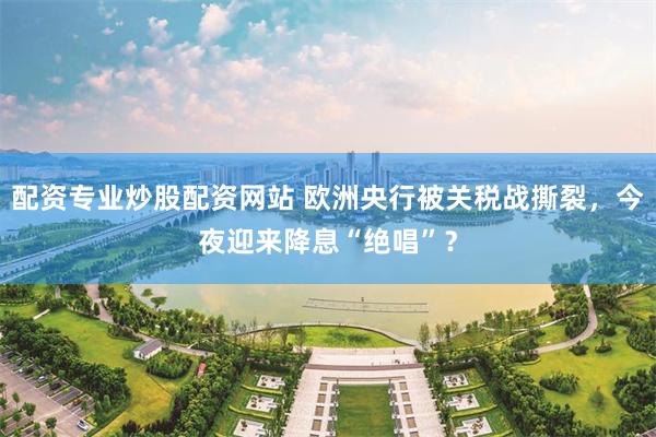 配资专业炒股配资网站 欧洲央行被关税战撕裂，今夜迎来降息“绝唱”？