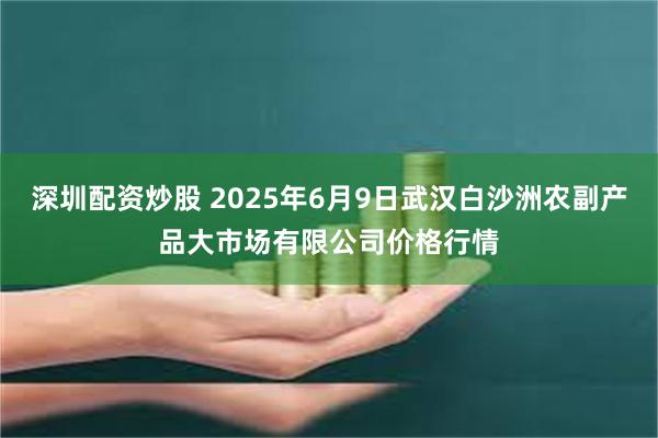 深圳配资炒股 2025年6月9日武汉白沙洲农副产品大市场有限公司价格行情