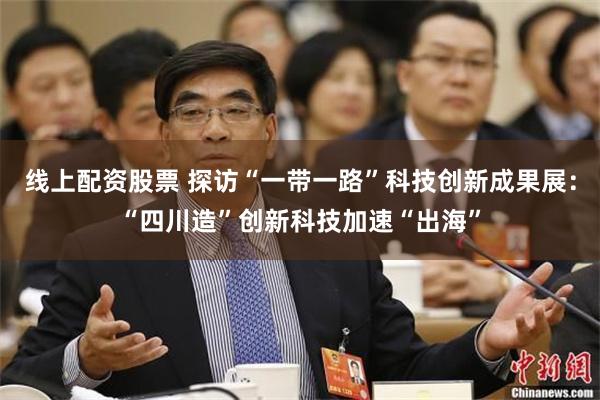 线上配资股票 探访“一带一路”科技创新成果展：“四川造”创新科技加速“出海”