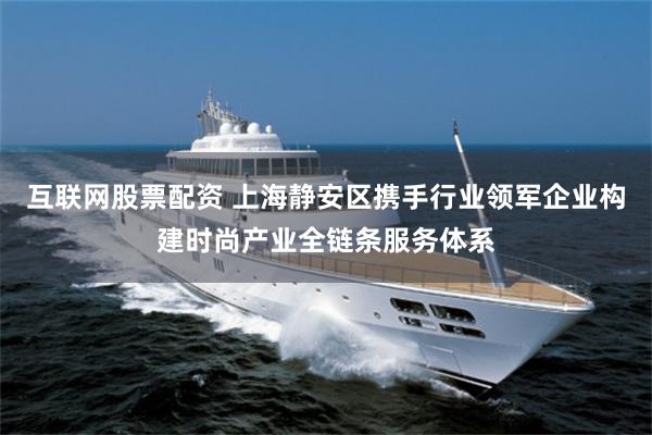 互联网股票配资 上海静安区携手行业领军企业构建时尚产业全链条服务体系