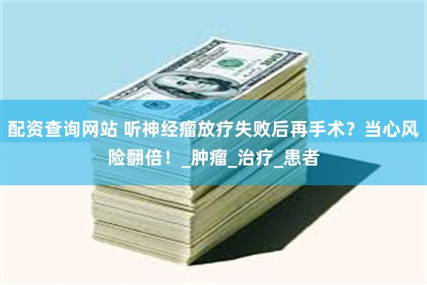 配资查询网站 听神经瘤放疗失败后再手术？当心风险翻倍！_肿瘤_治疗_患者