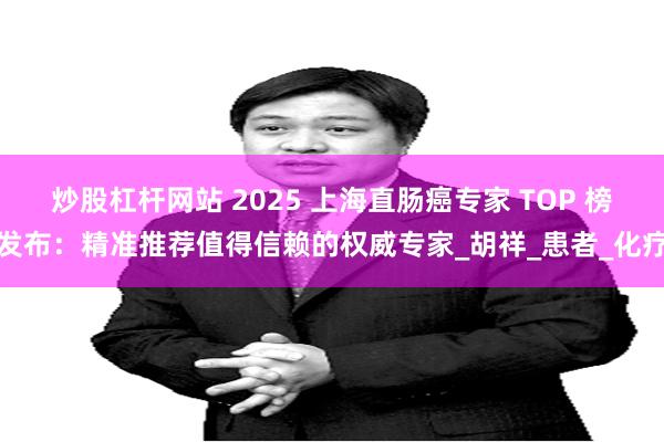 炒股杠杆网站 2025 上海直肠癌专家 TOP 榜发布：精准推荐值得信赖的权威专家_胡祥_患者_化疗