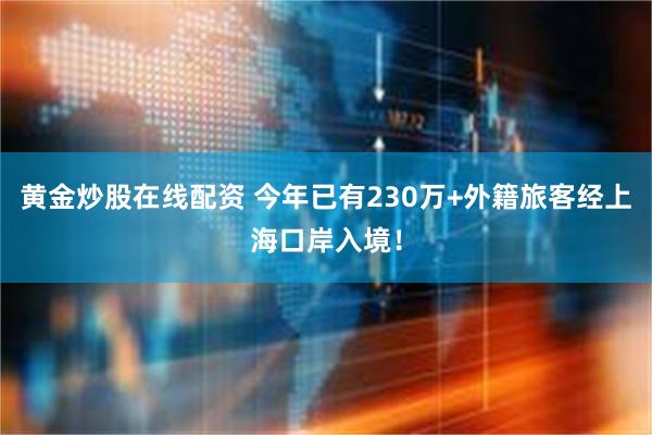 黄金炒股在线配资 今年已有230万+外籍旅客经上海口岸入境！