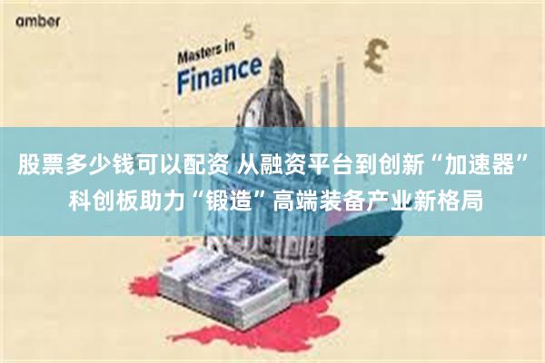 股票多少钱可以配资 从融资平台到创新“加速器” 科创板助力“锻造”高端装备产业新格局