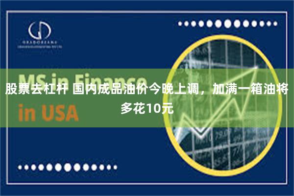 股票去杠杆 国内成品油价今晚上调，加满一箱油将多花10元