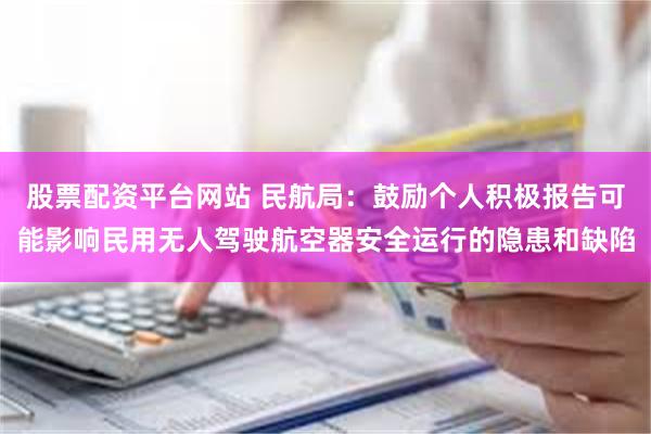 股票配资平台网站 民航局：鼓励个人积极报告可能影响民用无人驾驶航空器安全运行的隐患和缺陷