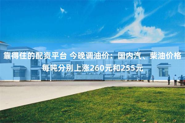 靠得住的配资平台 今晚调油价：国内汽、柴油价格每吨分别上涨260元和255元