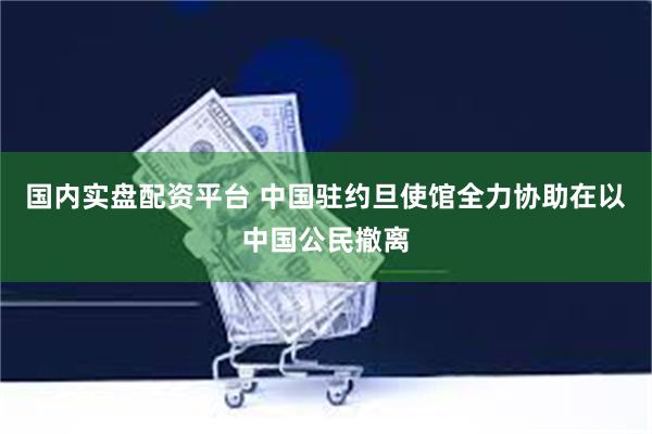 国内实盘配资平台 中国驻约旦使馆全力协助在以中国公民撤离
