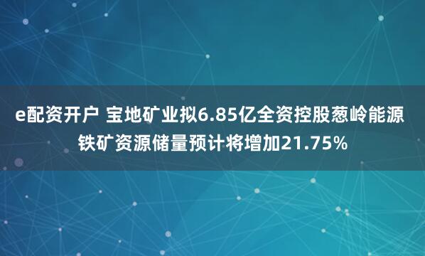 e配资开户 宝地矿业拟6.85亿全资控股葱岭能源 铁矿资源储量预计将增加21.75%