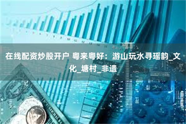 在线配资炒股开户 粤来粤好：游山玩水寻瑶韵_文化_塘村_非遗