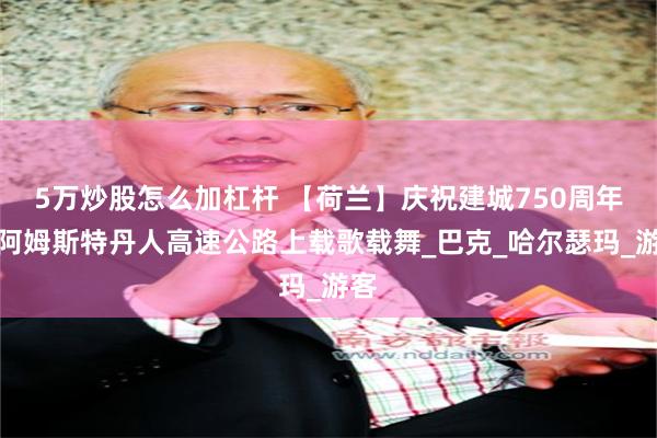 5万炒股怎么加杠杆 【荷兰】庆祝建城750周年，阿姆斯特丹人高速公路上载歌载舞_巴克_哈尔瑟玛_游客