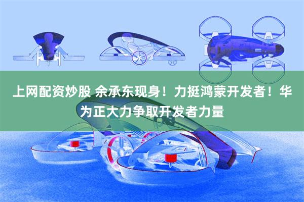 上网配资炒股 余承东现身！力挺鸿蒙开发者！华为正大力争取开发者力量