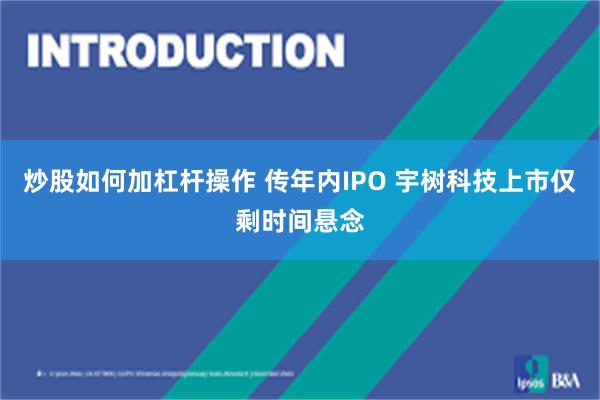 炒股如何加杠杆操作 传年内IPO 宇树科技上市仅剩时间悬念