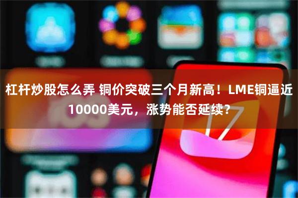杠杆炒股怎么弄 铜价突破三个月新高！LME铜逼近10000美元，涨势能否延续？