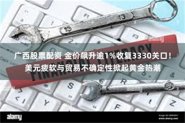 广西股票配资 金价飙升逾1%收复3330关口！美元疲软与贸易不确定性掀起黄金热潮