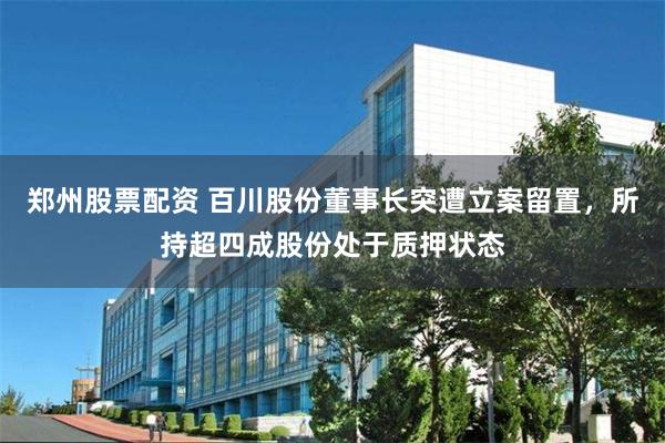 郑州股票配资 百川股份董事长突遭立案留置，所持超四成股份处于质押状态
